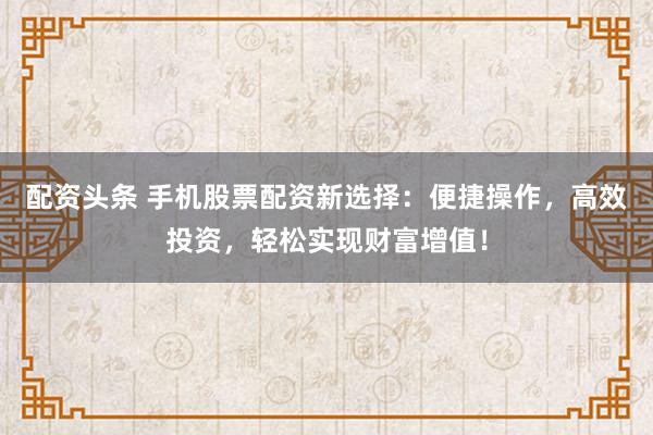 配资头条 手机股票配资新选择：便捷操作，高效投资，轻松实现财富增值！
