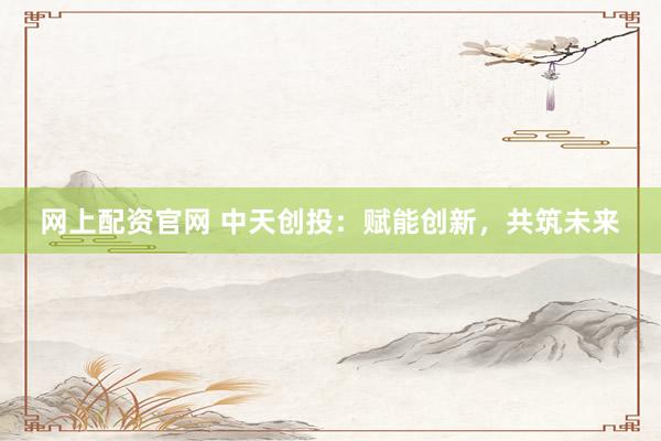 网上配资官网 中天创投：赋能创新，共筑未来