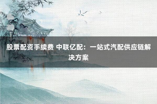 股票配资手续费 中联亿配：一站式汽配供应链解决方案