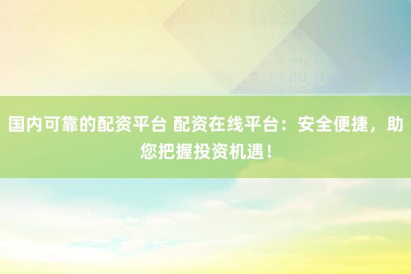国内可靠的配资平台 配资在线平台：安全便捷，助您把握投资机遇！