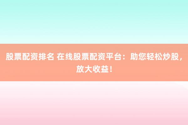 股票配资排名 在线股票配资平台：助您轻松炒股，放大收益！