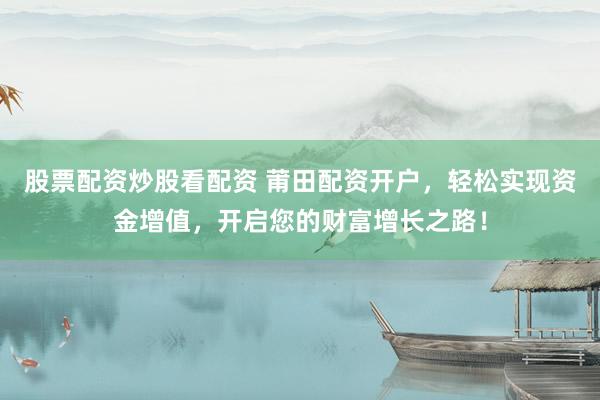 股票配资炒股看配资 莆田配资开户，轻松实现资金增值，开启您的财富增长之路！