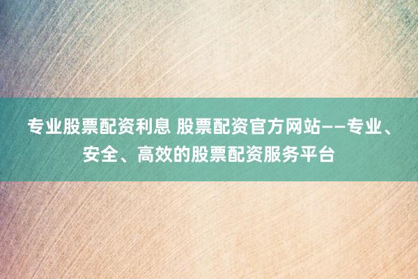 专业股票配资利息 股票配资官方网站——专业、安全、高效的股票配资服务平台