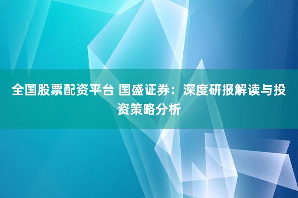 全国股票配资平台 国盛证券：深度研报解读与投资策略分析