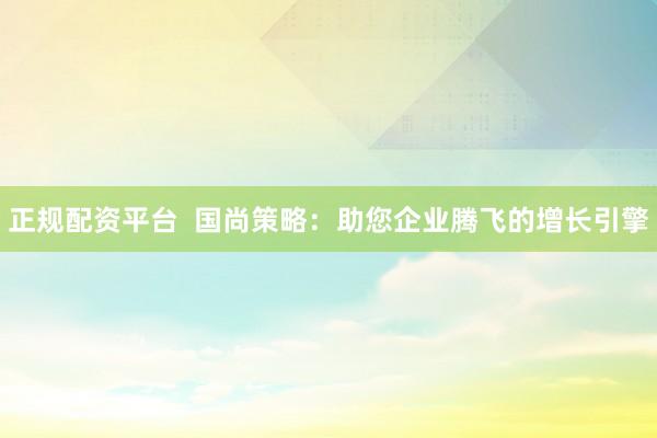 正规配资平台  国尚策略：助您企业腾飞的增长引擎