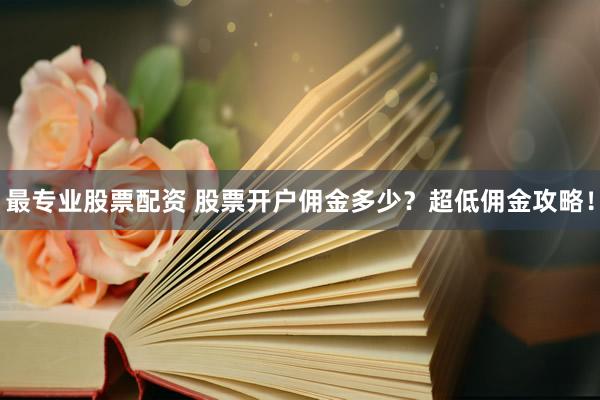 最专业股票配资 股票开户佣金多少？超低佣金攻略！