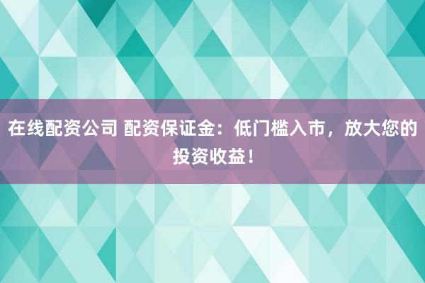 在线配资公司 配资保证金：低门槛入市，放大您的投资收益！
