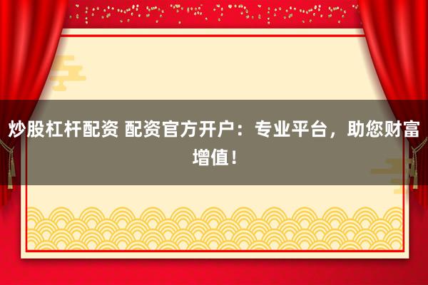 炒股杠杆配资 配资官方开户：专业平台，助您财富增值！