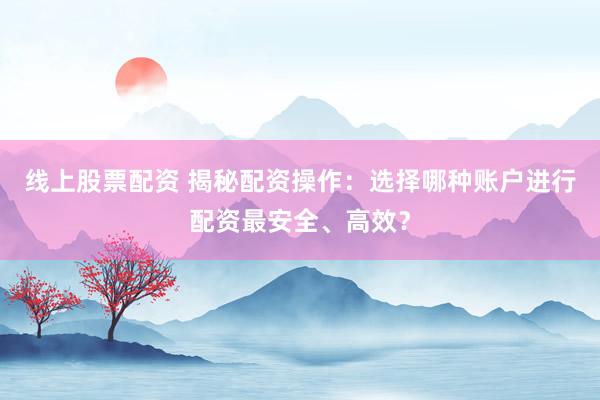线上股票配资 揭秘配资操作：选择哪种账户进行配资最安全、高效？