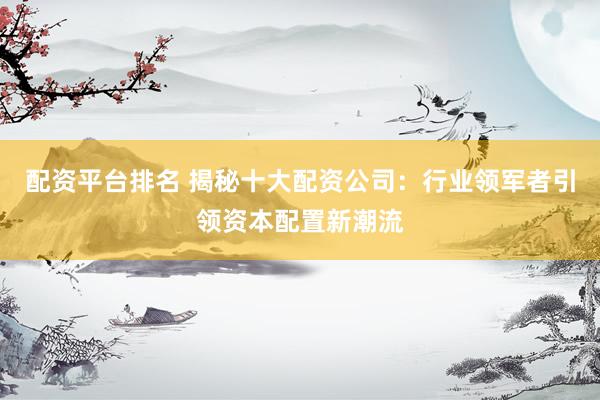 配资平台排名 揭秘十大配资公司：行业领军者引领资本配置新潮流