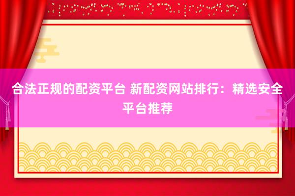 合法正规的配资平台 新配资网站排行：精选安全平台推荐