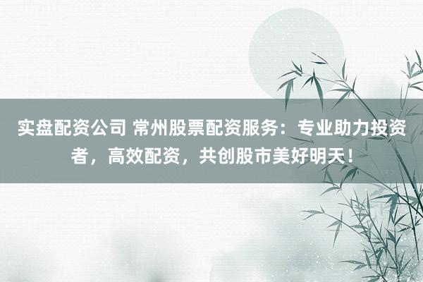实盘配资公司 常州股票配资服务：专业助力投资者，高效配资，共创股市美好明天！