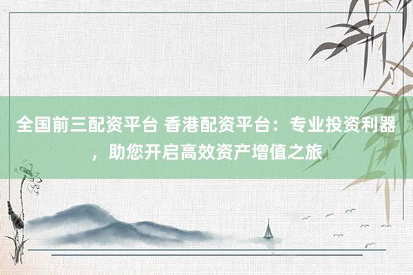 全国前三配资平台 香港配资平台：专业投资利器，助您开启高效资产增值之旅