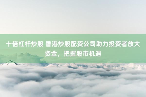 十倍杠杆炒股 香港炒股配资公司助力投资者放大资金，把握股市机遇