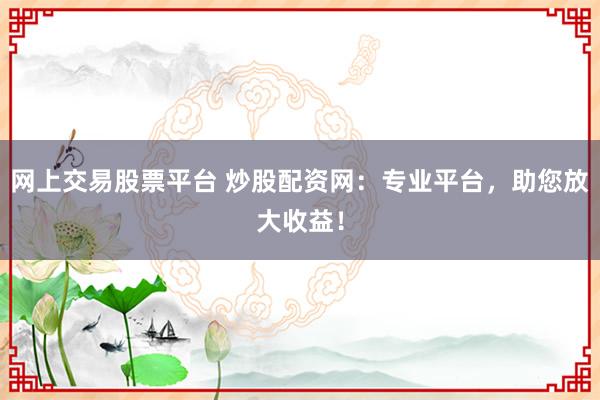 网上交易股票平台 炒股配资网：专业平台，助您放大收益！
