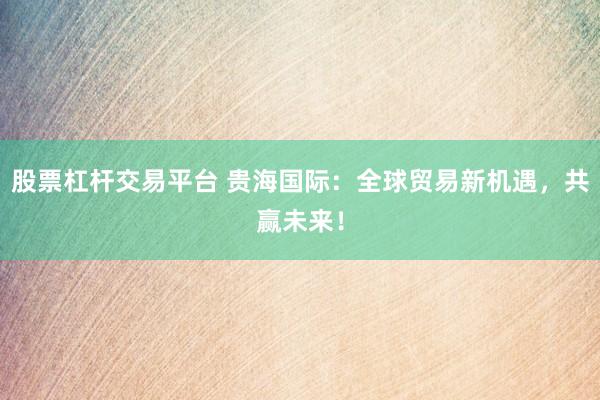 股票杠杆交易平台 贵海国际：全球贸易新机遇，共赢未来！