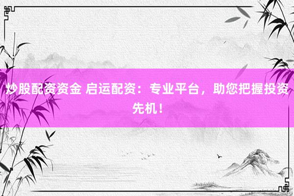 炒股配资资金 启运配资：专业平台，助您把握投资先机！