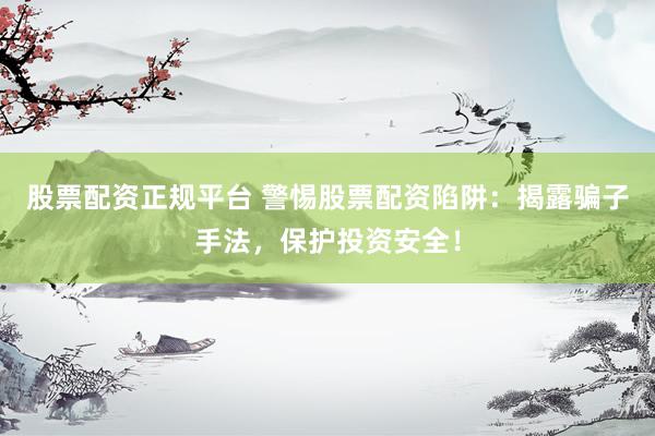 股票配资正规平台 警惕股票配资陷阱：揭露骗子手法，保护投资安全！