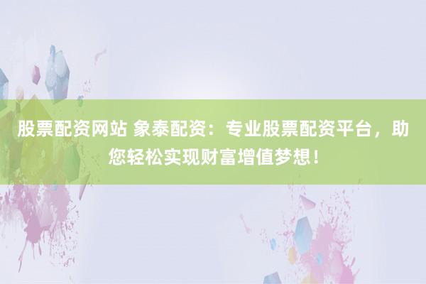 股票配资网站 象泰配资：专业股票配资平台，助您轻松实现财富增值梦想！