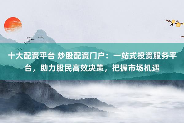 十大配资平台 炒股配资门户：一站式投资服务平台，助力股民高效决策，把握市场机遇