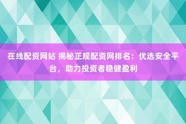 在线配资网站 揭秘正规配资网排名：优选安全平台，助力投资者稳健盈利