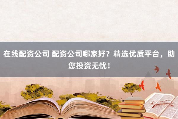 在线配资公司 配资公司哪家好？精选优质平台，助您投资无忧！