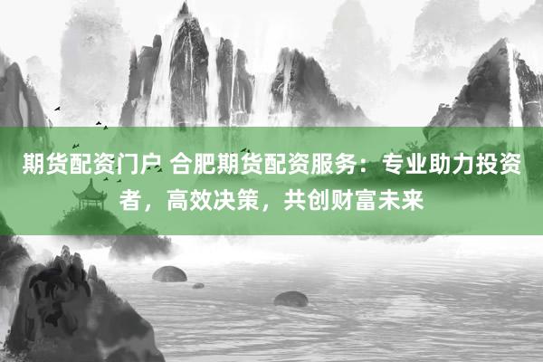 期货配资门户 合肥期货配资服务：专业助力投资者，高效决策，共创财富未来