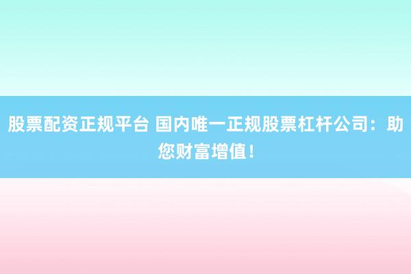 股票配资正规平台 国内唯一正规股票杠杆公司：助您财富增值！