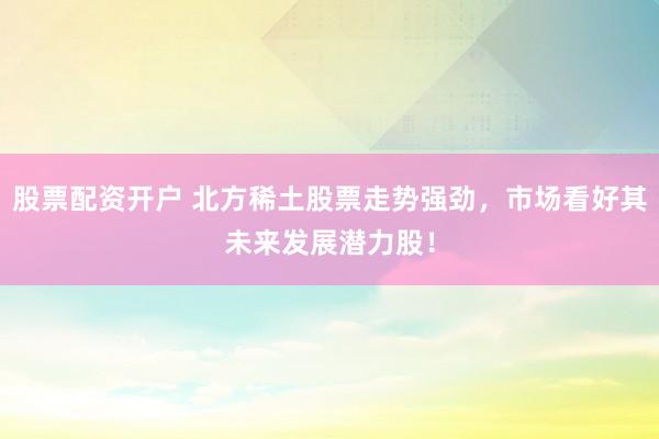 股票配资开户 北方稀土股票走势强劲，市场看好其未来发展潜力股！