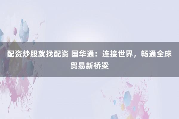 配资炒股就找配资 国华通：连接世界，畅通全球贸易新桥梁