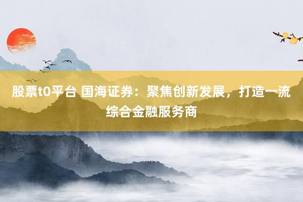 股票t0平台 国海证券：聚焦创新发展，打造一流综合金融服务商