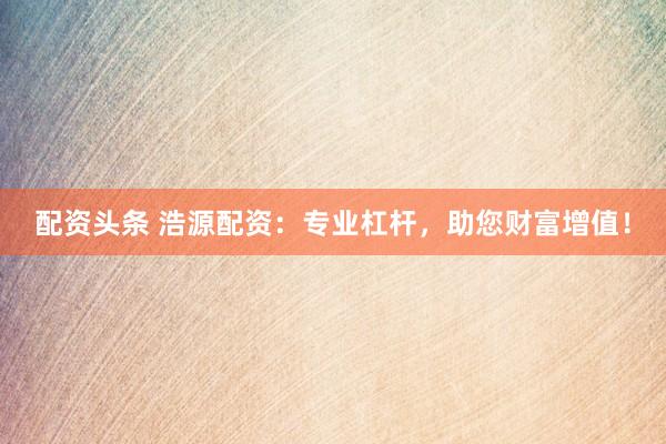 配资头条 浩源配资：专业杠杆，助您财富增值！