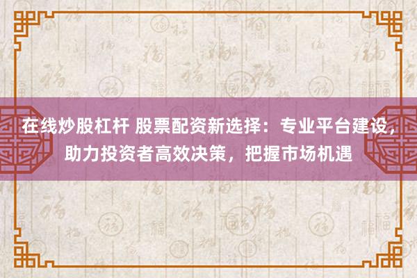 在线炒股杠杆 股票配资新选择：专业平台建设，助力投资者高效决策，把握市场机遇