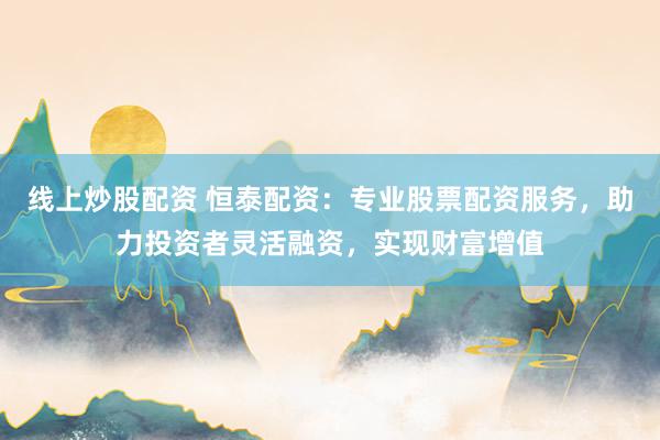 线上炒股配资 恒泰配资：专业股票配资服务，助力投资者灵活融资，实现财富增值