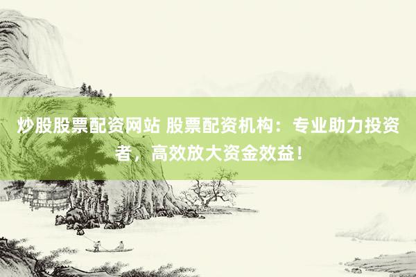 炒股股票配资网站 股票配资机构：专业助力投资者，高效放大资金效益！