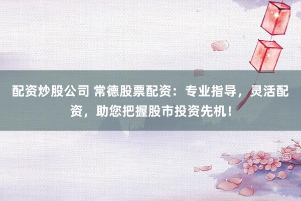 配资炒股公司 常德股票配资：专业指导，灵活配资，助您把握股市投资先机！