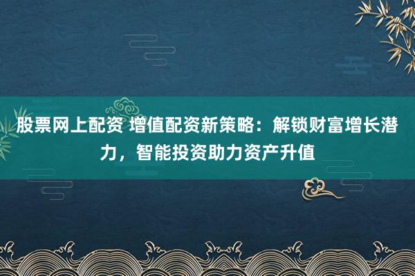 股票网上配资 增值配资新策略：解锁财富增长潜力，智能投资助力资产升值