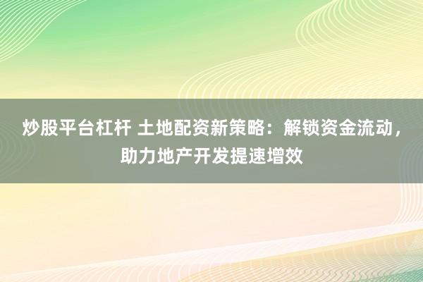 炒股平台杠杆 土地配资新策略：解锁资金流动，助力地产开发提速增效