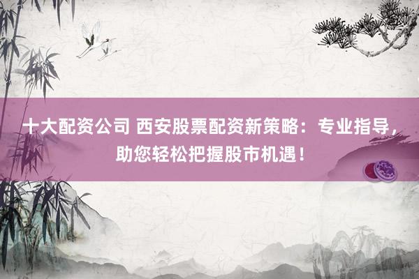 十大配资公司 西安股票配资新策略：专业指导，助您轻松把握股市机遇！