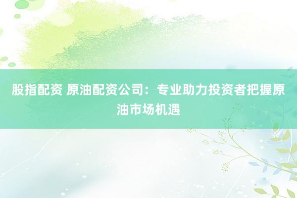 股指配资 原油配资公司：专业助力投资者把握原油市场机遇