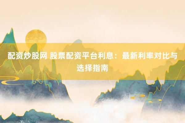 配资炒股网 股票配资平台利息：最新利率对比与选择指南