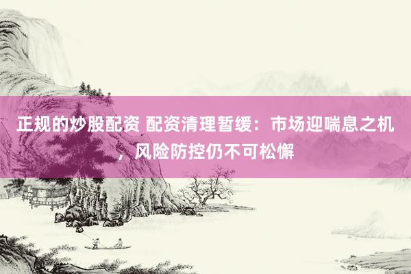 正规的炒股配资 配资清理暂缓：市场迎喘息之机，风险防控仍不可松懈