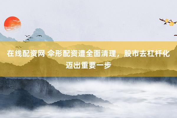 在线配资网 伞形配资遭全面清理，股市去杠杆化迈出重要一步