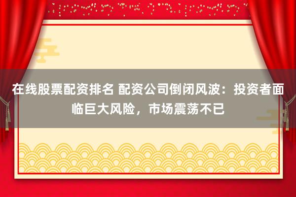 在线股票配资排名 配资公司倒闭风波：投资者面临巨大风险，市场震荡不已
