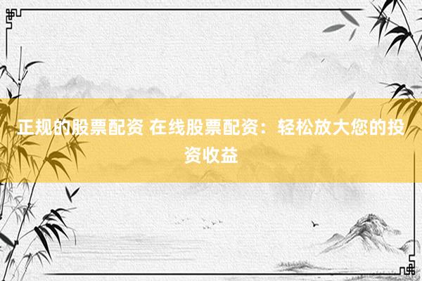 正规的股票配资 在线股票配资：轻松放大您的投资收益