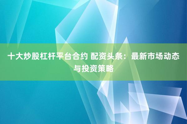 十大炒股杠杆平台合约 配资头条：最新市场动态与投资策略