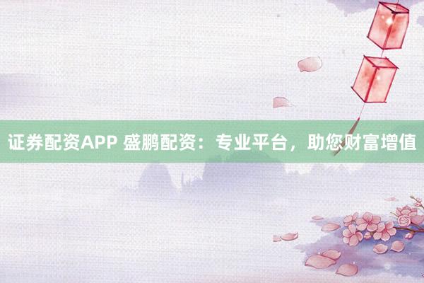 证券配资APP 盛鹏配资：专业平台，助您财富增值