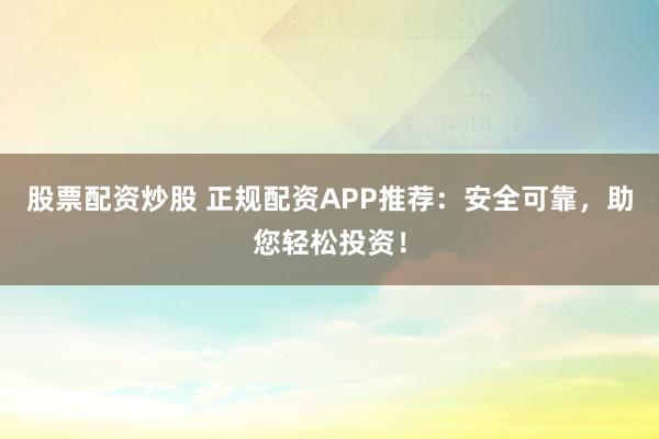 股票配资炒股 正规配资APP推荐：安全可靠，助您轻松投资！
