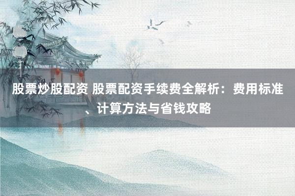 股票炒股配资 股票配资手续费全解析：费用标准、计算方法与省钱攻略