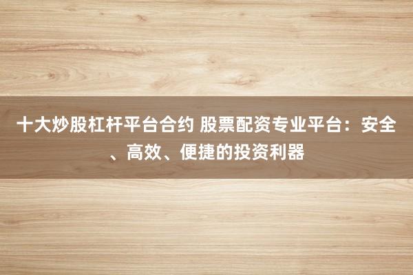 十大炒股杠杆平台合约 股票配资专业平台：安全、高效、便捷的投资利器
